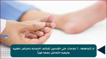 لا تتجاهلها.. 7 علامات على القدمين تكشف الإصابة بأمراض خطيرة وكيفية التعامل معها فوراً
